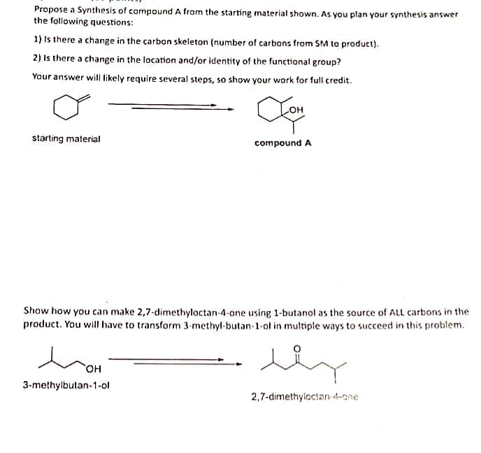 Propose a Synthesis of compound A from the starting material shown. As you plan your synthesis answer
the following questions:
1) Is there a change in the carbon skeleton (number of carbons from SM to product).
2) Is there a change in the location and/or identity of the functional group?
Your answer will likely require several steps, so show your work for full credit.
Com
compound A
starting material
Show how you can make 2,7-dimethylactan-4-one using 1-butanol as the source of ALL carbons in the
product. You will have to transform 3-methyl-butan-1-ol in multiple ways to succeed in this problem.
SOH
3-methylbutan-1-ol
lly
2,7-dimethyloctan-4-one