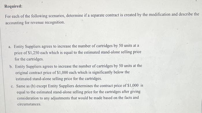 Required:
For each of the following scenarios, determine if a separate contract is created by the modification and describe the
accounting for revenue recognition.
a. Entity Suppliers agrees to increase the number of cartridges by 50 units at a
price of $1,250 each which is equal to the estimated stand-alone selling price
for the cartridges.
b. Entity Suppliers agrees to increase the number of cartridges by 50 units at the
original contract price of $1,000 each which is significantly below the
estimated stand-alone selling price for the cartridges.
c. Same as (b) except Entity Suppliers determines the contract price of $1,000 is
equal to the estimated stand-alone selling price for the cartridges after giving
consideration to any adjustments that would be made based on the facts and
circumstances.