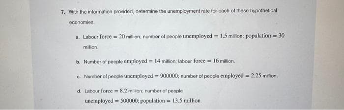 7. With the information provided, determine the unemployment rate for each of these hypothetical
economies.
a. Labour force = 20 million; number of people unemployed = 1.5 million; population = 30
milion.
b. Number of people employed = 14 million; labour force = 16 million.
c. Number of people unemployed = 900000; number of people employed = 2.25 million.
d. Labour force = 8.2 million; number of people
unemployed 500000; population 13.5 million.
=