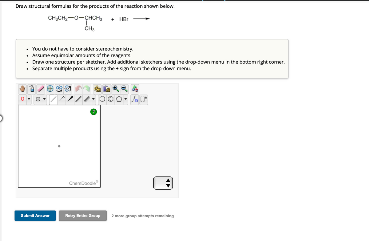 Draw structural formulas for the products of the reaction shown below.
CH3CH₂-O-CHCH3 + HBr
●
●
●
CH3
You do not have to consider stereochemistry.
Assume equimolar amounts of the reagents.
Draw one structure per sketcher. Add additional sketchers using the drop-down menu in the bottom right corner.
Separate multiple products using the + sign from the drop-down menu.
Submit Answer
?
ChemDoodle
Retry Entire Group
√ [F
2 more group attempts remaining