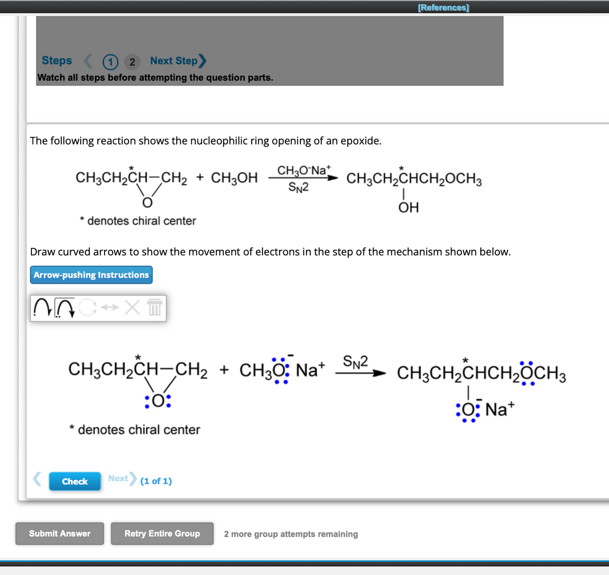 Steps
2
Next Step
Watch all steps before attempting the question parts.
The following reaction shows the nucleophilic ring opening of an epoxide.
CH³CH₂C
CH3CH₂CH-CH₂ + CH3OH
Gr
* denotes chiral center
AC⇒x=
Draw curved arrows to show the movement of electrons in the step of the mechanism shown below.
Arrow-pushing Instructions
Check
Submit Answer
CH3O-Nat
SN2
CH3CH₂CH-CH₂ + CH3O: Na+ SN2 CH3CH₂CHCH₂CH3
:0:
:O:Na+
* denotes chiral center
Next (1 of 1)
Retry Entire Group
[References]
CH3CH₂CHCH₂OCH3
I
OH
2 more group attempts remaining