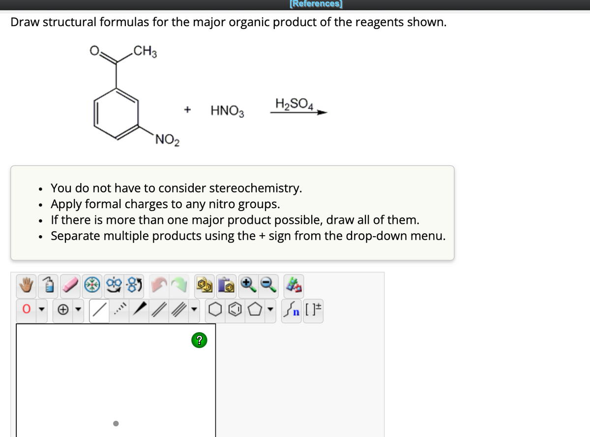 [References]
Draw structural formulas for the major organic product of the reagents shown.
CH3
●
●
●
NO₂
+
HNO3
?
H₂SO4
You do not have to consider stereochemistry.
Apply formal charges to any nitro groups.
If there is more than one major product possible, draw all of them.
Separate multiple products using the + sign from the drop-down menu.
Qt
Sn [F