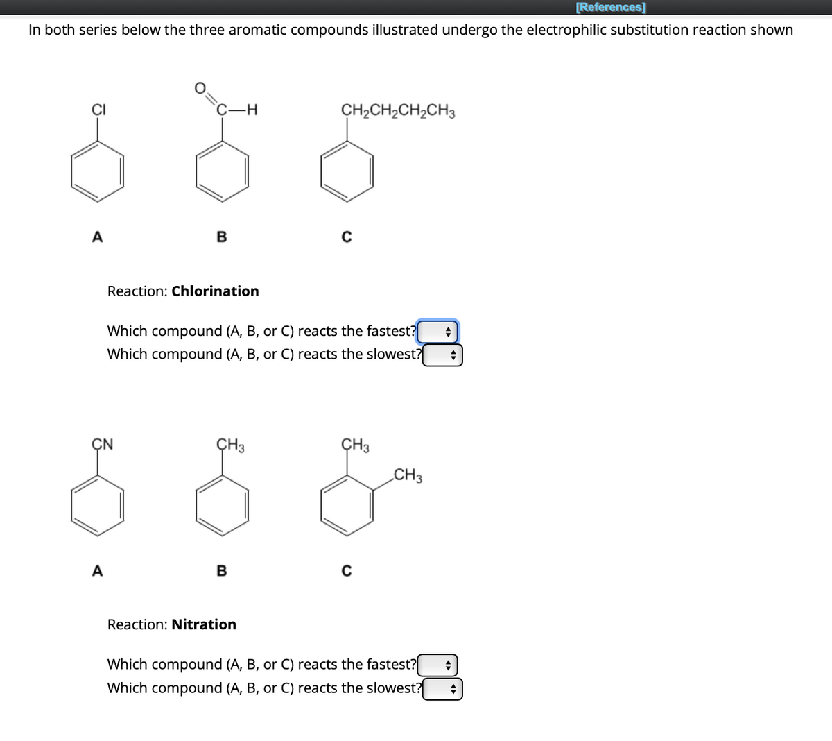 In both series below the three aromatic compounds illustrated undergo the electrophilic substitution reaction shown
A
A
C-H
CN
B
Reaction: Chlorination
Which compound (A, B, or C) reacts the fastest? ◆
Which compound (A, B, or C) reacts the slowest? +
CH3
B
CH2CH2CH2CH3
Reaction: Nitration
C
CH3
C
CH3
Which compound (A, B, or C) reacts the fastest?
Which compound (A, B, or C) reacts the slowest?
+
[References]
♦