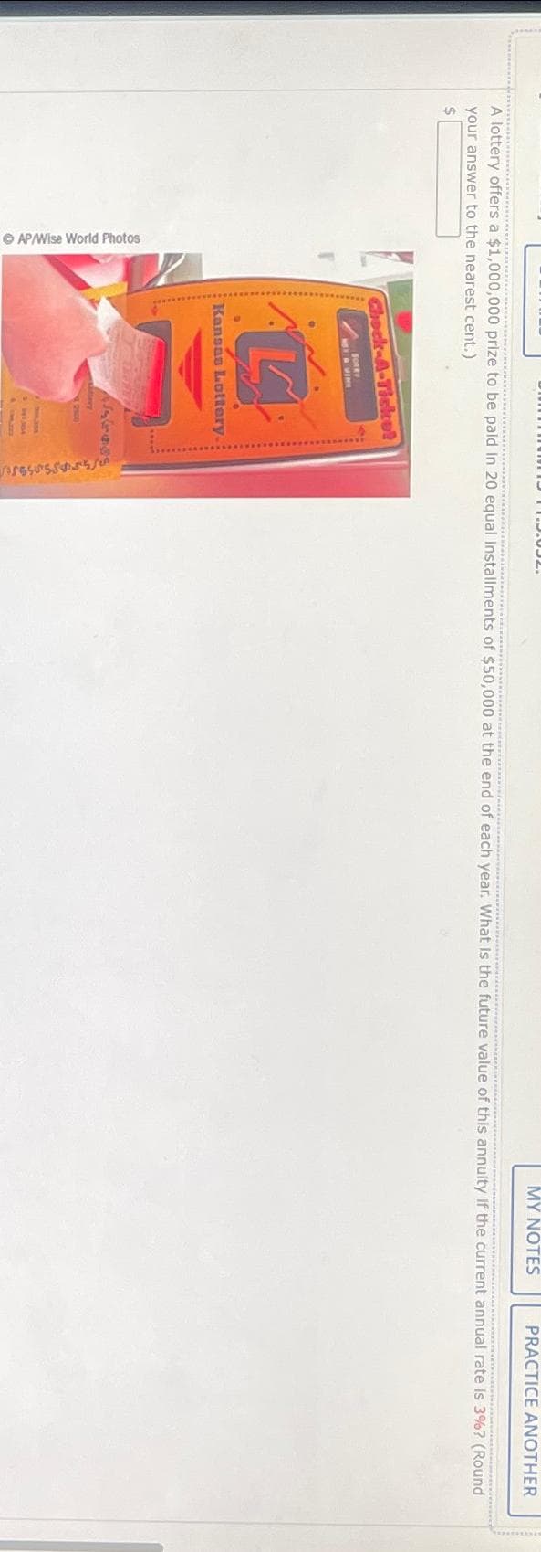 ⒸAP/Wise World Photos
PAKAPENAS NOD
A lottery offers a $1,000,000 prize to be paid in 20 equal Installments of $50,000 at the end of each year. What is the future value of this annuity If the current annual rate is 3%? (Round
your answer to the nearest cent.)
$
Chock-A-Ticket
SORRY
La
Kansas Lottery.
MY NOTES
sesssss/0
PRACTICE ANOTHER