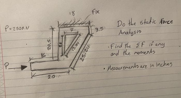 P=250KN
x
16
20.5
K 201
18
Ex
who's
Fix
25724
3.50
•
Do the static force
Analysis
Find the EF if any.
and the moments
Measurements are in inches