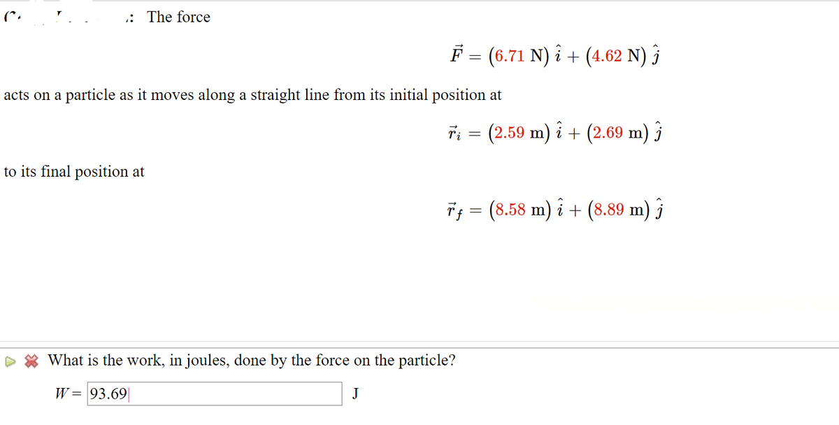 : The force
F = (6.71 N) i + (4.62 N) î
acts on a particle as it moves along a straight line from its initial position at
to its final position at
ři = (2.59 m) î + (2.69 m) j
Tƒ = (8.58 m) i + (8.89 m) ĵ
What is the work, in joules, done by the force on the particle?
W = 93.69