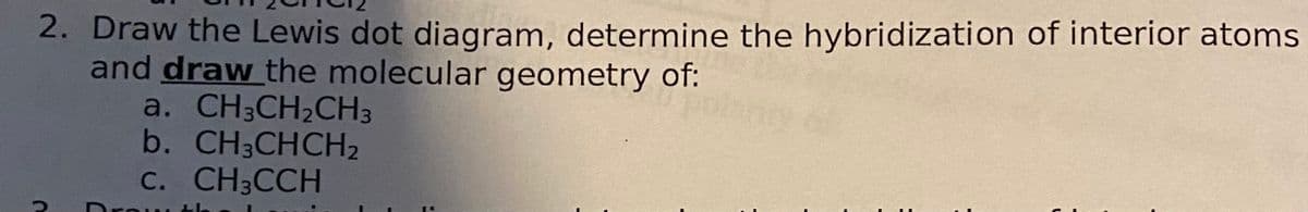 2. Draw the Lewis dot diagram, determine the hybridization of interior atoms
and draw the molecular geometry of:
a. CH3CH₂CH3
b. CH3CHCH₂
C. CH3CCH