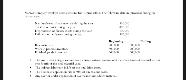 Marawi Company employs normal costing for its production. The following data are provided during the
current year:
Net purchases of raw materials during the year
Total labor costs during the year
Depreciation of factory assets during the year
Utilities on the factory during the year
500,000
800,000
100,000
300,000
Beginning
200,000
500,000
600,000
Ending
Raw materials
Work in process inventory
Finished goods inventory
300,000
200,000
300,000
• The entity uses a single account for its direct material and indirect materials. Indirect material used is
one-fourth of the total material used.
The indirect labor cost is 1/8 of the total labor costs.
The overhead application rate is 80% of direct labor costs.
Any over or under application of overhead is considered material.
