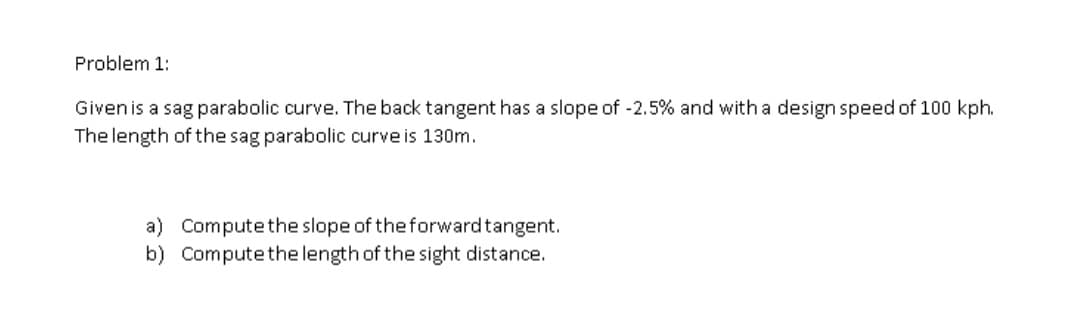 Problem 1:
Given is a sag parabolic curve. The back tangent has a slope of -2.5% and with a design speed of 100 kph.
The length of the sag parabolic curve is 130m.
a) Compute the slope of the forwardtangent.
b) Computethe length of the sight distance.
