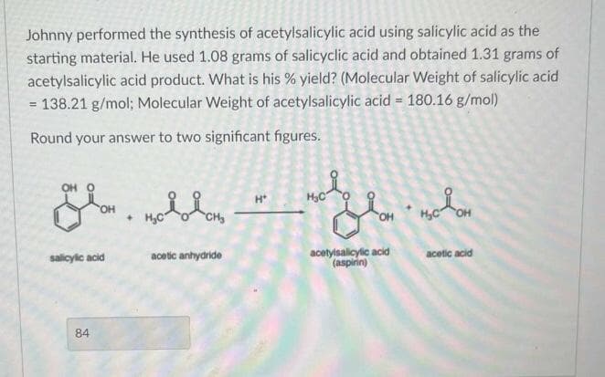 Johnny performed the synthesis of acetylsalicylic acid using salicylic acid as the
starting material. He used 1.08 grams of salicyclic acid and obtained 1.31 grams of
acetylsalicylic acid product. What is his % yield? (Molecular Weight of salicylic acid
= 138.21 g/mol; Molecular Weight of acetylsalicylic acid = 180.16 g/mol)
Round your answer to two significant figures.
OH O
OH
salicylic acid
84
с ново доно
acetic anhydride
H*
H₂CO
acetylsalicylic acid
(aspirin)
њолон
OH
acetic acid