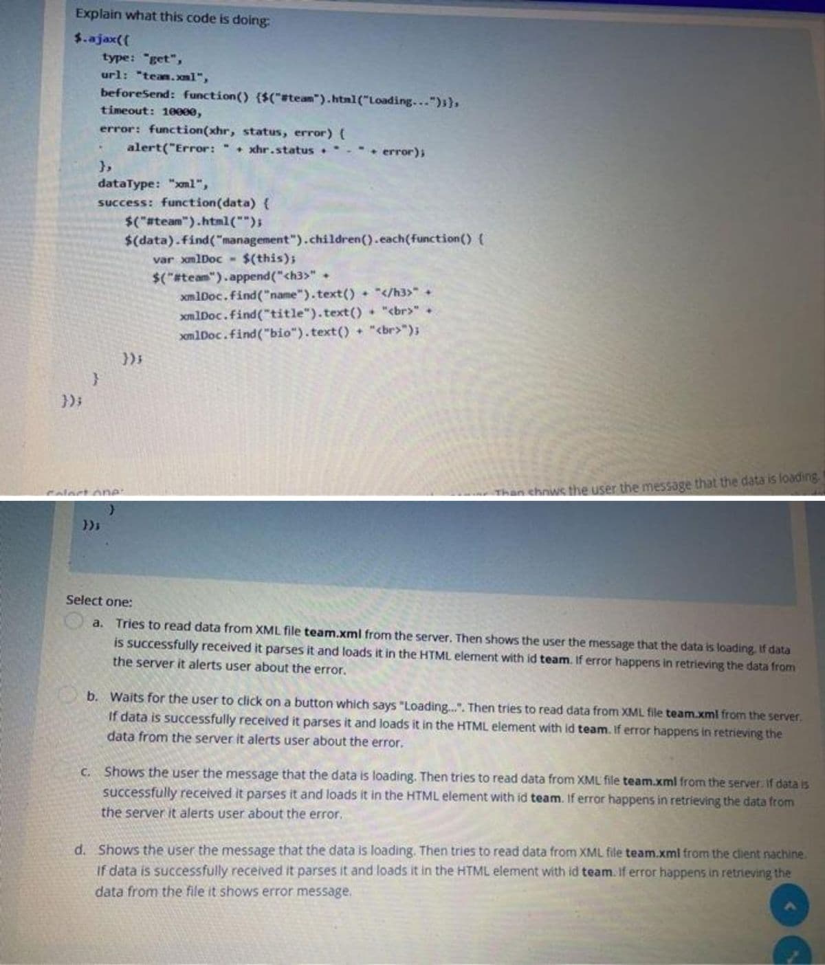 Explain what this code is doing:
$.ajax({
});
type: "get",
url: "team.xml",
beforeSend: function() {$("#team").html("Loading...");),
timeout: 10000,
error: function(xhr, status, error) {
alert("Error: "+xhr.status.
},
dataType: "xm1",
success: function(data) {
$("#team").html("");
}
error);
$(data).find("management").children().each(function() {
var xmlDoc- $(this);
$("#team").append("<h3>" +
xmlDoc.find("name").text() + "</h3>" +
xmlDoc.find("title").text() + "<br>" +
xmlDoc.find("bio").text() + "<br>");
Than shows the user the message that the data is loading.
Select one:
a. Tries to read data from XML file team.xml from the server. Then shows the user the message that the data is loading. If data
is successfully received it parses it and loads it in the HTML element with id team. If error happens in retrieving the data from
the server it alerts user about the error.
b. Waits for the user to click on a button which says "Loading...". Then tries to read data from XML file team.xml from the server.
If data is successfully received it parses it and loads it in the HTML element with id team. If error happens in retrieving the
data from the server it alerts user about the error.
c. Shows the user the message that the data is loading. Then tries to read data from XML file team.xml from the server. If data is
successfully received it parses it and loads it in the HTML element with id team. If error happens in retrieving the data from
the server it alerts user about the error.
d. Shows the user the message that the data is loading. Then tries to read data from XML file team.xml from the client nachine.
If data is successfully received it parses it and loads it in the HTML element with id team. If error happens in retrieving the
data from the file it shows error message.