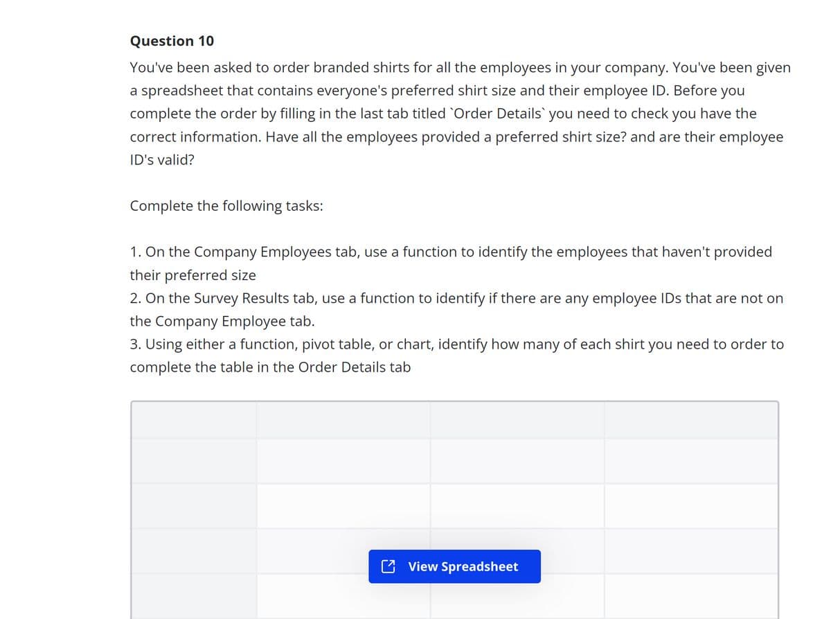 Question 10
You've been asked to order branded shirts for all the employees in your company. You've been given
a spreadsheet that contains everyone's preferred shirt size and their employee ID. Before you
complete the order by filling in the last tab titled `Order Details` you need to check you have the
correct information. Have all the employees provided a preferred shirt size? and are their employee
ID's valid?
Complete the following tasks:
1. On the Company Employees tab, use a function to identify the employees that haven't provided
their preferred size
2. On the Survey Results tab, use a function to identify if there are any employee IDs that are not on
the Company Employee tab.
3. Using either a function, pivot table, or chart, identify how many of each shirt you need to order to
complete the table in the Order Details tab
View Spreadsheet