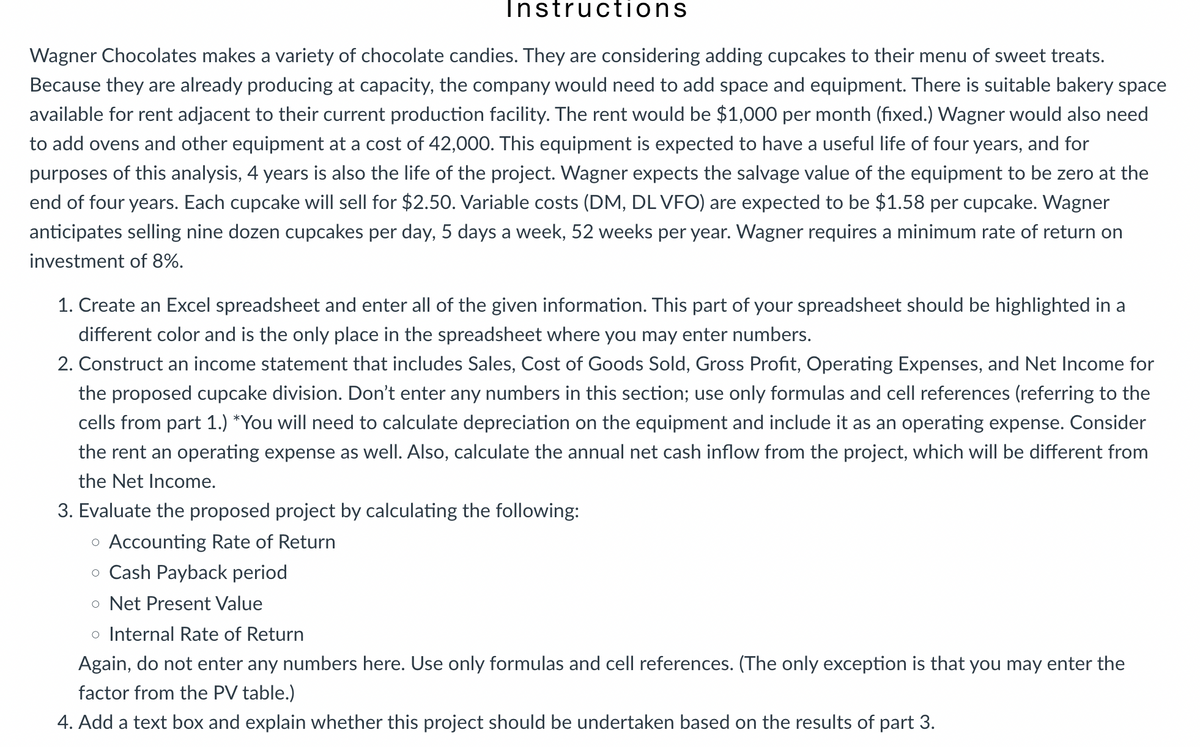 Instructions
Wagner Chocolates makes a variety of chocolate candies. They are considering adding cupcakes to their menu of sweet treats.
Because they are already producing at capacity, the company would need to add space and equipment. There is suitable bakery space
available for rent adjacent to their current production facility. The rent would be $1,000 per month (fixed.) Wagner would also need
to add ovens and other equipment at a cost of 42,000. This equipment is expected to have a useful life of four years, and for
purposes of this analysis, 4 years is also the life of the project. Wagner expects the salvage value of the equipment to be zero at the
end of four years. Each cupcake will sell for $2.50. Variable costs (DM, DL VFO) are expected to be $1.58 per cupcake. Wagner
anticipates selling nine dozen cupcakes per day, 5 days a week, 52 weeks per year. Wagner requires a minimum rate of return on
investment of 8%.
1. Create an Excel spreadsheet and enter all of the given information. This part of your spreadsheet should be highlighted in a
different color and is the only place in the spreadsheet where you may enter numbers.
2. Construct an income statement that includes Sales, Cost of Goods Sold, Gross Profit, Operating Expenses, and Net Income for
the proposed cupcake division. Don't enter any numbers in this section; use only formulas and cell references (referring to the
cells from part 1.) *You will need to calculate depreciation on the equipment and include it as an operating expense. Consider
the rent an operating expense as well. Also, calculate the annual net cash inflow from the project, which will be different from
the Net Income.
3. Evaluate the proposed project by calculating the following:
。 Accounting Rate of Return
。 Cash Payback period
• Net Present Value
• Internal Rate of Return
Again, do not enter any numbers here. Use only formulas and cell references. (The only exception is that you may enter the
factor from the PV table.)
4. Add a text box and explain whether this project should be undertaken based on the results of part 3.