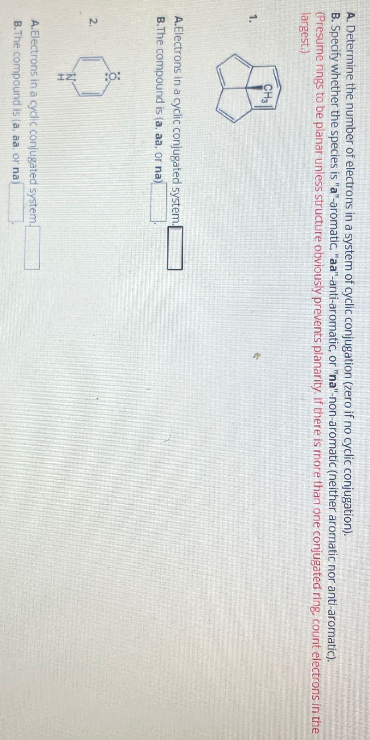 A. Determine the number of electrons in a system of cyclic conjugation (zero if no cyclic conjugation).
B. Specify whether the species is "a"-aromatic, "aa"-anti-aromatic, or "na"-non-aromatic (neither aromatic nor anti-aromatic).
(Presume rings to be planar unless structure obviously prevents planarity. If there is more than one conjugated ring, count electrons in the
largest.)
CH3
1.
A.Electrons in a cyclic conjugated system.
B.The compound is (a, aa, or na)
2.
A.Electrons in a cyclic conjugated system.
B.The compound is (a, aa, or na)