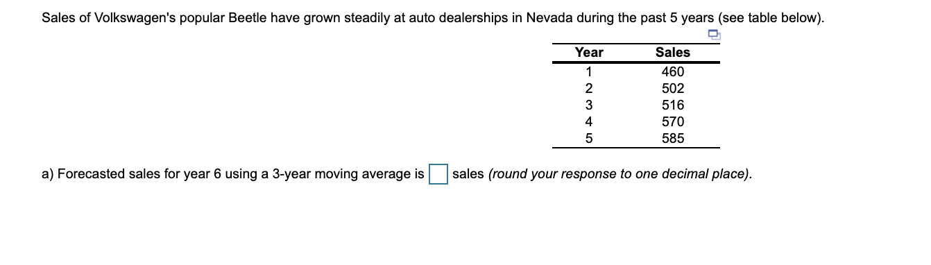 Sales of Volkswagen's popular Beetle have grown steadily at auto dealerships in Nevada during the past 5 years (see table below).
Year
Sales
1
460
2
502
3
516
4
570
585
a) Forecasted sales for year 6 using a 3-year moving average is
sales (round your response to one decimal place).

