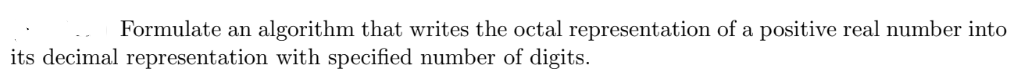 Formulate an algorithm that writes the octal representation of a positive real number into
its decimal representation with specified number of digits.