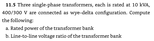 11.5 Three single-phase transformers, each is rated at 10 kVA,
400/300 V are connected as wye-delta configuration. Compute
the following:
a. Rated power of the transformer bank
b. Line-to-line voltage ratio of the transformer bank