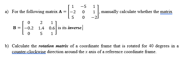 1
-5
1
0
1
, manually calculate whether the matrix
5 0
a) For the following matrix A = -2
1
B-|-02 14 06 is its
=
1.4 0.6 is its inverse.
0
5 1
b) Calculate the rotation matrix of a coordinate frame that is rotated for 40 degrees in a
counter-clockwise direction around the x axis of a reference coordinate frame.