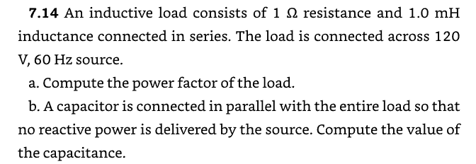 7.14 An inductive load consists of 1 Q2 resistance and 1.0 mH
inductance connected in series. The load is connected across 120
V, 60 Hz source.
a. Compute the power factor of the load.
b. A capacitor is connected in parallel with the entire load so that
no reactive power is delivered by the source. Compute the value of
the capacitance.