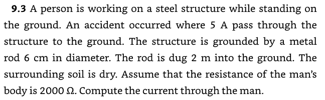 9.3 A person is working on a steel structure while standing on
the ground. An accident occurred where 5 A pass through the
structure to the ground. The structure is grounded by a metal
rod 6 cm in diameter. The rod is dug 2 m into the ground. The
surrounding soil is dry. Assume that the resistance of the man's
body is 2000 2. Compute the current through the man.