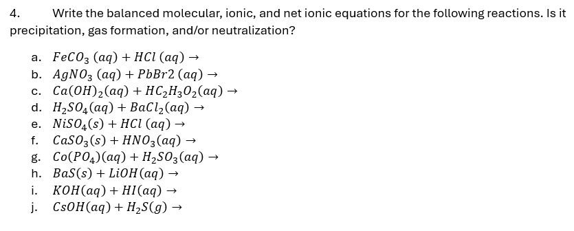 4.
Write the balanced molecular, ionic, and net ionic equations for the following reactions. Is it
precipitation, gas formation, and/or neutralization?
a. FeCO3 (aq) + HCl (aq) →
b. AgNO3 (aq) + PbBr2 (aq) →
c. Ca(OH)2(aq) + HC2H3O2(aq) →
d. H₂SO4(aq) + BaCl2(aq) →
e. NiSO4(s) + HCl (aq) →
f. CaSO3(s) + HNO3(aq) →
g. Co(PO4)(aq) + H₂SO3(aq) →
→>
h. BaS(s) + LiOH(aq) -
i. KOH(aq) + HI(aq)
→>
j. CsOH(aq) + H₂S(g) →