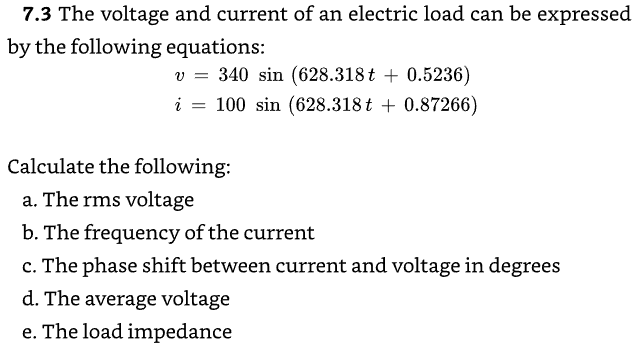 7.3 The voltage and current of an electric load can be expressed
by the following equations:
v340 sin (628.318t+ 0.5236)
i = 100 sin (628.318 t + 0.87266)
Calculate the following:
a. The rms voltage
b. The frequency of the current
c. The phase shift between current and voltage in degrees
d. The average voltage
e. The load impedance