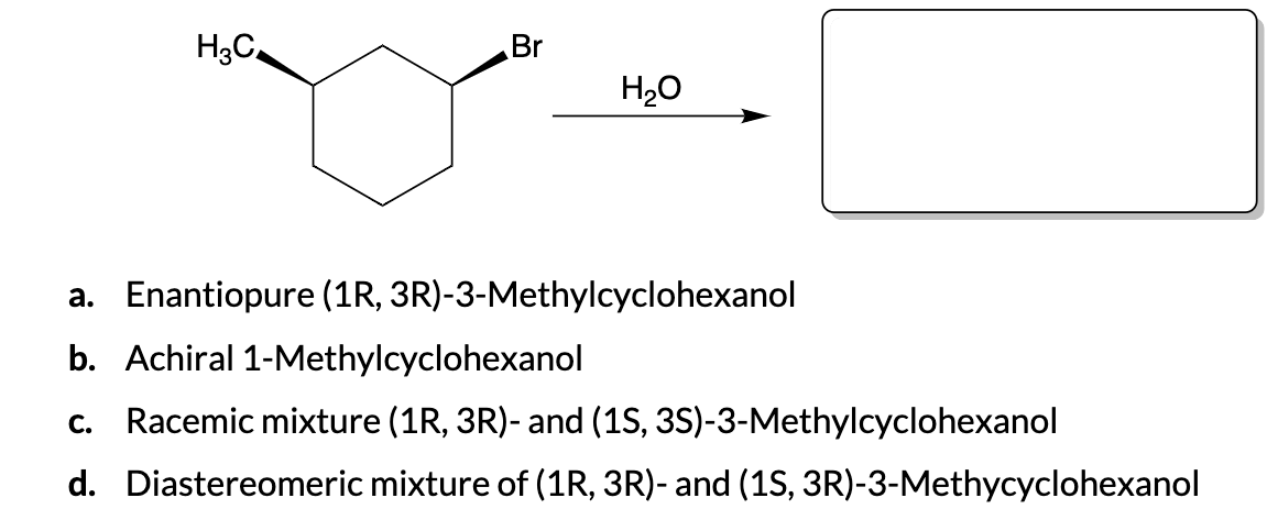 H3C₂
Br
H₂O
a. Enantiopure (1R, 3R)-3-Methylcyclohexanol
b. Achiral 1-Methylcyclohexanol
C. Racemic mixture (1R, 3R)- and (1S, 3S)-3-Methylcyclohexanol
d. Diastereomeric mixture of (1R, 3R)- and (1S, 3R)-3-Methycyclohexanol
