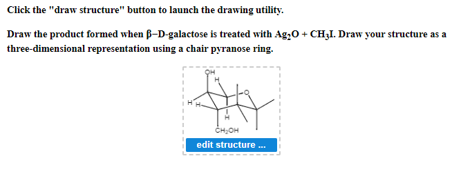 Click the "draw structure" button to launch the drawing utility.
Draw the product formed when ß-D-galactose is treated with Ag₂O + CH₂I. Draw your structure as a
three-dimensional representation using a chair pyranose ring.
CH₂OH
edit structure ...