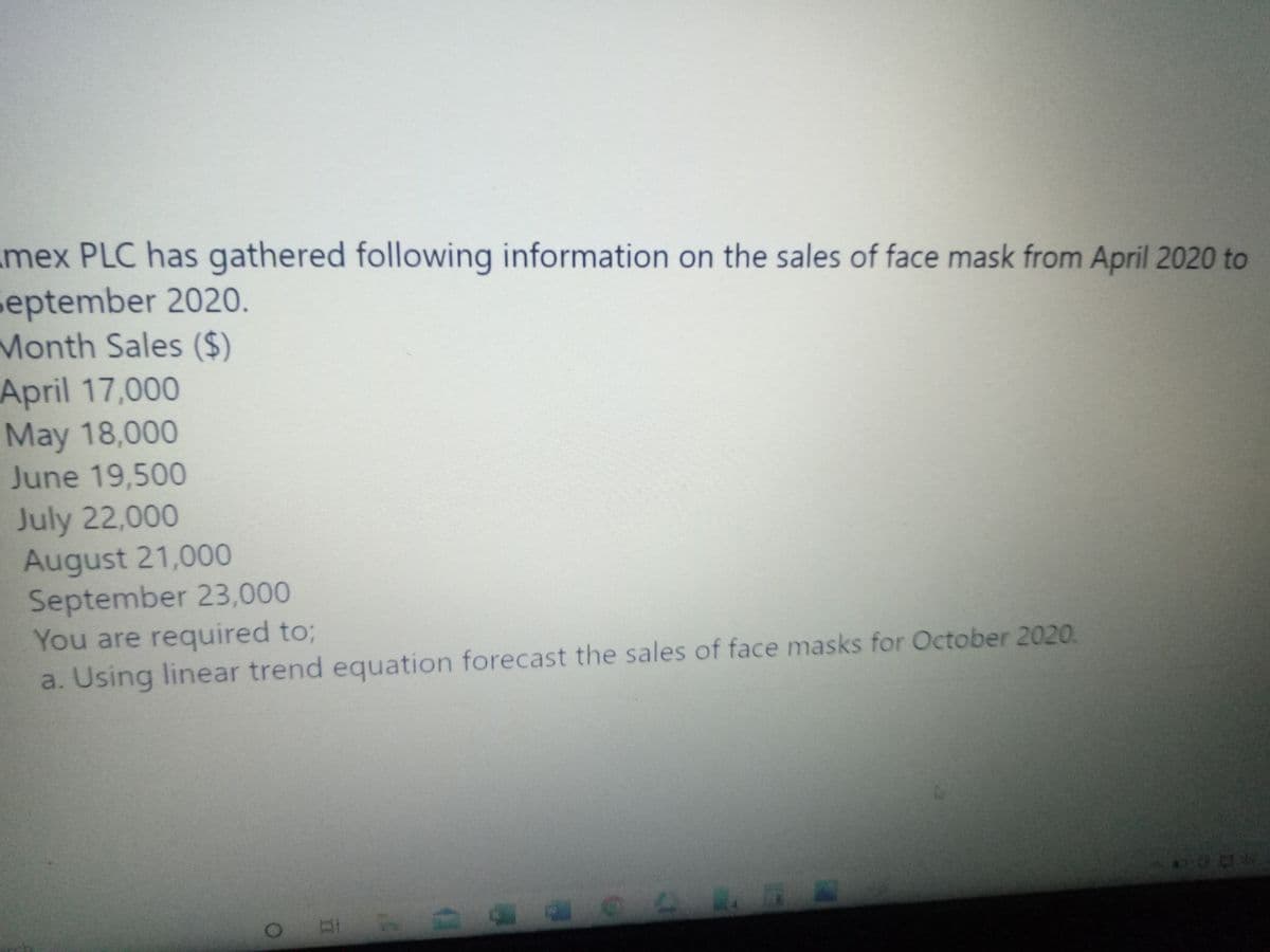 mex PLC has gathered following information on the sales of face mask from April 2020 to
september 2020.
Month Sales ($)
April 17,000
May 18,000
June 19,500
July 22,000
August 21,000
September 23,000
You are required to3;
a. Using linear trend equation forecast the sales of face masks for October 2020.
