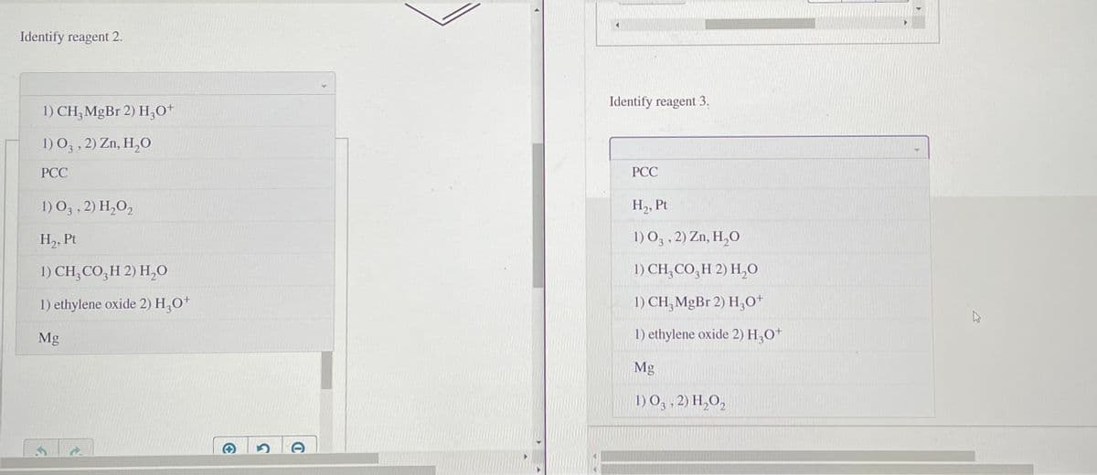 Identify reagent 2.
Identify reagent 3.
1) CH;MGB1 2) H;O*
1) O3 , 2) Zn, H,O
PCC
PCC
1) O3 , 2) H,O,
H,, Pt
H,, Pt
1) O3 , 2) Zn, H,O
1) CH, CO,H 2) H,0
1) CH, CO,H 2) H,0
1) ethylene oxide 2) H,0+
1) CH, MgBr 2) H,0+
Mg
1) ethylene oxide 2) H,0+
Mg
1) Og , 2) H,O,
