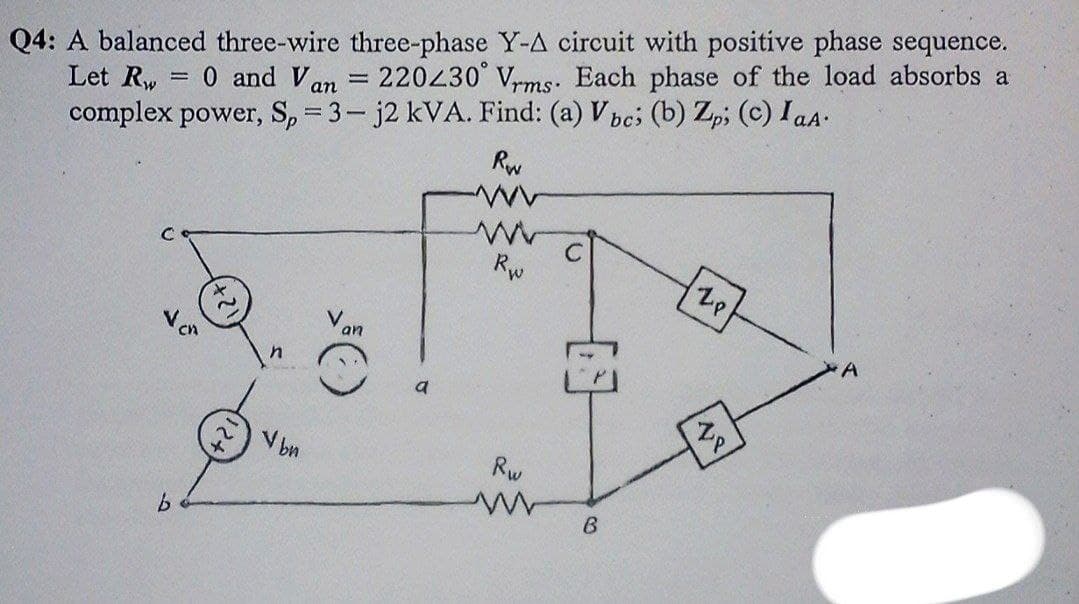Q4: A balanced three-wire three-phase Y-A circuit with positive phase sequence.
= 0 and Van = 220430° Vrms. Each phase of the load absorbs a
complex power, S, = 3- j2 kVA. Find: (a) Vpc; (b) Zpi (c) I aA.
Rw
Let Rw
%3D
Rw
an
a
Vbn
Rw
