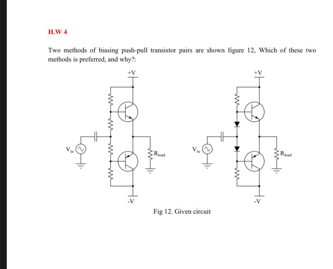 H.W 4
Two methods of biasing push-pull transistor pairs are shown figure 12, Which of these two
methods is preferred, and why?:
+V
+V
V
Rjoad
Rjoad
-V
-V
Fig 12. Given circuit
