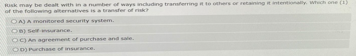 Risk may be dealt with in a number of ways including transferring it to others or retaining it intentionally. Which one (1)
of the following alternatives is a transfer of risk?
OA) A monitored security system.
OB) Self-insurance.
OC) An agreement of purchase and sale.
OD) Purchase of insurance.