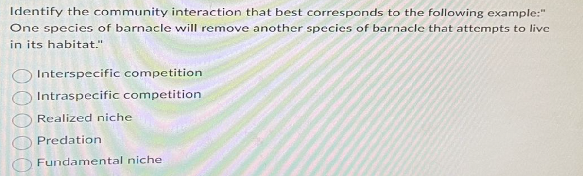 Identify the community interaction that best corresponds to the following example:"
One species of barnacle will remove another species of barnacle that attempts to live
in its habitat."
Interspecific competition
Intraspecific competition
Realized niche
Predation
Fundamental niche