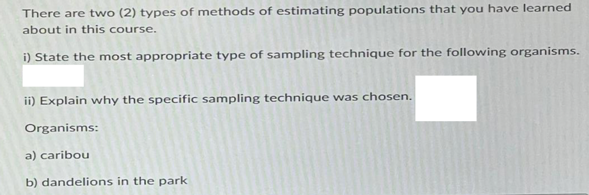 There are two (2) types of methods of estimating populations that you have learned
about in this course.
i) State the most appropriate type of sampling technique for the following organisms.
ii) Explain why the specific sampling technique was chosen.
Organisms:
a) caribou
b) dandelions in the park