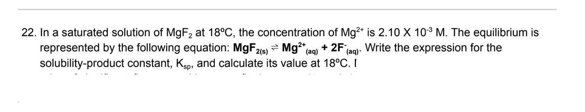 22. In a saturated solution of M9F2 at 18°C, the concentration of Mg2* is 2.10 X 103 M. The equilibrium is
represented by the following equation: M9F = Mg²*(aq) + 2F'e
solubility-product constant, Ksp, and calculate its value at 18°C. I
Write the expression for the
2(s)
(aq)·
