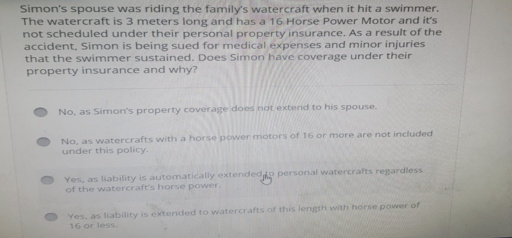 Simon's spouse was riding the family's watercraft when it hit a swimmer.
The watercraft is 3 meters long and has a 16 Horse Power Motor and it's
not scheduled under their personal property insurance. As a result of the
accident, Simon is being sued for medical expenses and minor injuries
that the swimmer sustained. Does Simon have coverage under their
property insurance and why?
No, as Simon's property coverage does not extend to his spouse.
No, as watercrafts with a horse power-motors of 16 or more are not included
under this policy.
Yes, as liability is automatically extended to personal watercrafts regardless
of the watercraft's horse power.
Yes, as liability is extended to watercrafts of this length with horse power of
16 or less.
