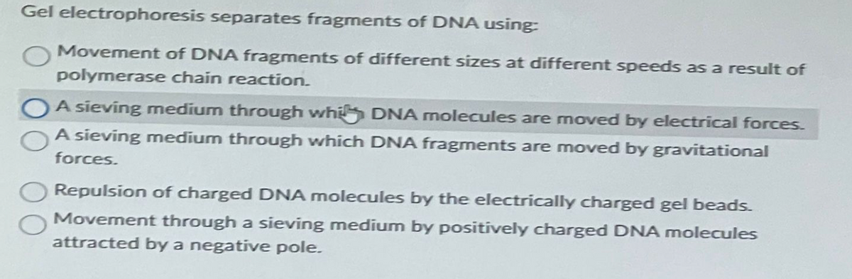 Gel electrophoresis separates fragments of DNA using:
Movement of DNA fragments of different sizes at different speeds as a result of
polymerase chain reaction.
A sieving medium through whi DNA molecules are moved by electrical forces.
A sieving medium through which DNA fragments are moved by gravitational
forces.
Repulsion of charged DNA molecules by the electrically charged gel beads.
Movement through a sieving medium by positively charged DNA molecules
attracted by a negative pole.