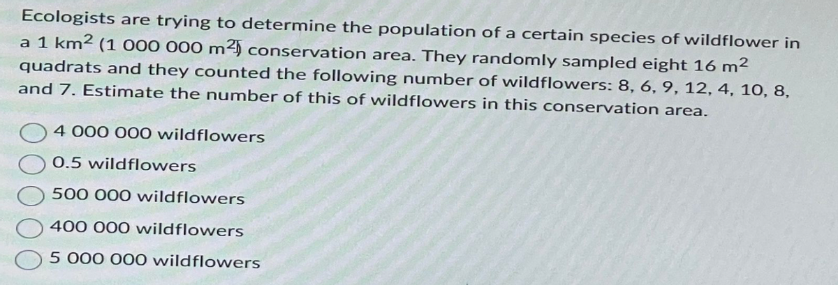 Ecologists are trying to determine the population of a certain species of wildflower in
a 1 km² (1 000 000 m² conservation area. They randomly sampled eight 16 m²
quadrats and they counted the following number of wildflowers: 8, 6, 9, 12, 4, 10, 8,
and 7. Estimate the number of this of wildflowers in this conservation area.
4 000 000 wildflowers
0.5 wildflowers
500 000 wildflowers
400 000 wildflowers
5 000 000 wildflowers