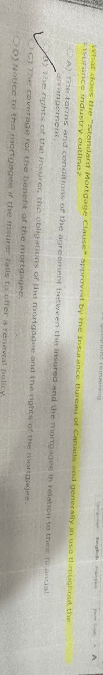 Questions remaining
English Francais
What does the "Standard Mortgage Clause" approved by the Insurance Bureau of Canada and generally in use throughout the
asurance industry outline?
financial
A) The terms and conditions of the agreement between the insured and the mortgagee in relation to their
arrangement.
3) The rights of the insurer, the obligations of the mortgagee and the rights of the mortgagee.
C) The coverage for the benefit of the mortgagee.
OD) Notice to the mortgagee if the insurer fails to offer a renewal policy.
Font Se