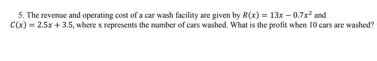5. The revenue and operating cost of a car wash facility are given by R(x) = 13x – 0.7x² and
C(x) = 2.5x + 3.5, where x represents the number of cars washed. What is the profit when 10 cars are washed?
