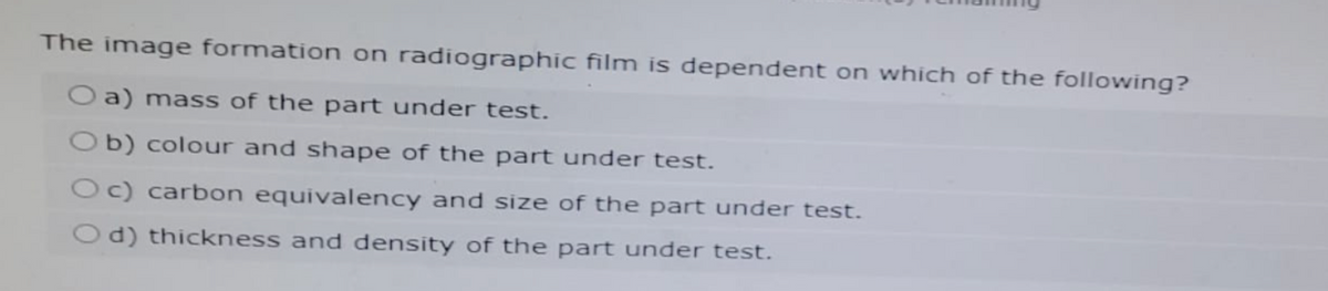 The image formation on radiographic film is dependent on which of the following?
Oa) mass of the part under test.
Ob) colour and shape of the part under test.
Oc) carbon equivalency and size of the part under test.
Od) thickness and density of the part under test.