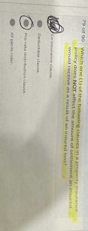 79 of 90
Which one (1) of the following clauses in a property insurance
policy does NOT affect the amount of settlement an insured
would receive as a result of an insured loss?
Co-insurance clause.
Deductible clause.
Pro-rata distribution clause.
All perits rider.