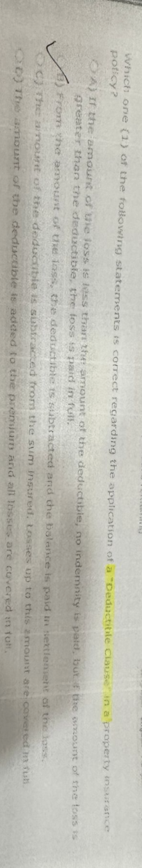 which one (1) of the following statements is correct regarding the application of a "Deductibile Clause in a property
poticy?
amount
of the loss.
covered in full.
OA) If the amount of the loss is less than the amount of the deductible, no indemnity is paid, but the
greater than the deductible, the loss is paid in full.
in settlement
From the amount of the loss, the deductible is subtracted and the balance is paid
OC) The amount of the deductible is subtracted from the sum insured. Losses up to this amount
OD) The amount of the deductible is added to the premiurn and all losses are covered
in fult,
are
insurance
of the loss is