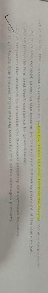 After loss, the insured is required to submit a "Proof of Loss" form to the insurer. What is its purpose
A) It is the receipt given to the insurer by the insured following payment of the claim in fuil.
25) To provide fire and theft statistics to government
C) it requires the insured to describe the damaged property and estimate its value.
D) It protects the insurer from paying twice for the same damaged
property.