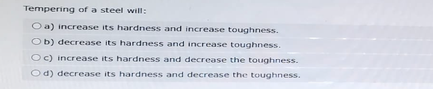 Tempering of a steel will:
O a) increase its hardness and increase toughness.
Ob) decrease its hardness and increase toughness.
Oc) increase its hardness and decrease the toughness.
Od) decrease its hardness and decrease the toughness.