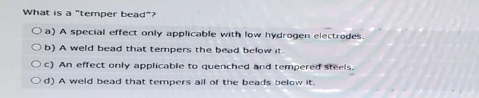 What is a "temper bead"?
O a) A special effect only applicable with low hydrogen electrodes.
Ob) A weld bead that tempers the bead below it.
Oc) An effect only applicable to quenched and tempered steels.
Od) A weld bead that tempers all of the beads below it.