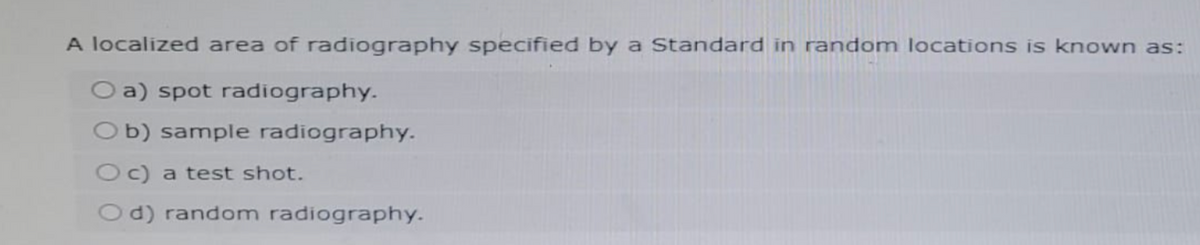 A localized area of radiography specified by a Standard in random locations is known as:
O a) spot radiography.
Ob) sample radiography.
Oc) a test shot.
Od) random radiography.