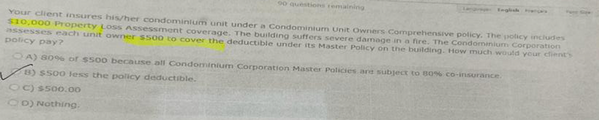 90 questions remaining
Your client insures his/her condominium unit under a Condominium Unit Owners Comprehensive policy. The policy includes
$10,000 Property Loss Assessment coverage. The building suffers severe damage in a fire. The Condominium Corporation
assesses each unit owner $500 to cover the deductible under its Master Policy on the building. How much would your client's
policy pay?
OA) 80% of $500 because all Condominium Corporation Master Policies are subject to 80% co-insurance.
8) $500 less the policy deductible.
OC) $500.00
CD) Nothing.