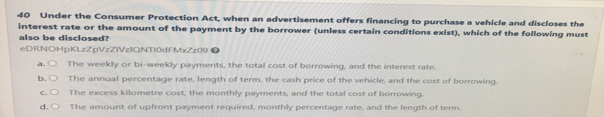 Under the Consumer Protection Act, when an advertisement offers financing to purchase a vehicle and discloses the
interest rate or the amount of the payment by the borrower (unless certain conditions exist), which of the following must
also be disclosed?
40
eDRNOHpKLzZpVzZIVzIQNTI0dFMxZz09 >
a. O
The weekly or bi-weekly payments, the total cost of borrowing, and the interest rate.
b. O The annual percentage rate, length of term, the cash price of the vehicle, and the cost of borrowing.
c. O
The excess kilometre cost, the monthly payments, and the total cost of borrowing.
d. O The amount of upfront payment required, monthly percentage rate, and the length of term.